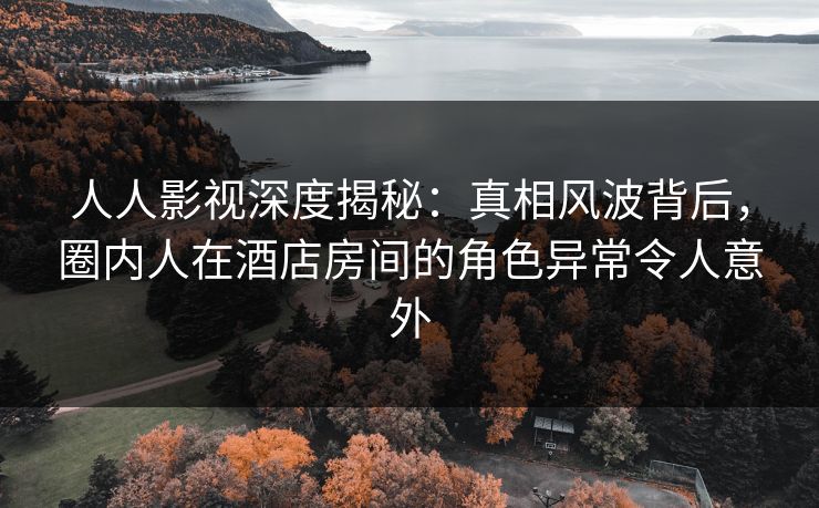 人人影视深度揭秘：真相风波背后，圈内人在酒店房间的角色异常令人意外