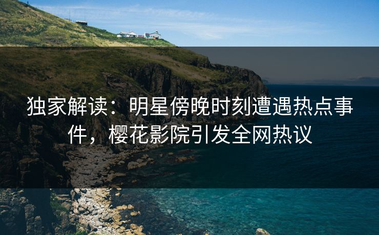 独家解读：明星傍晚时刻遭遇热点事件，樱花影院引发全网热议