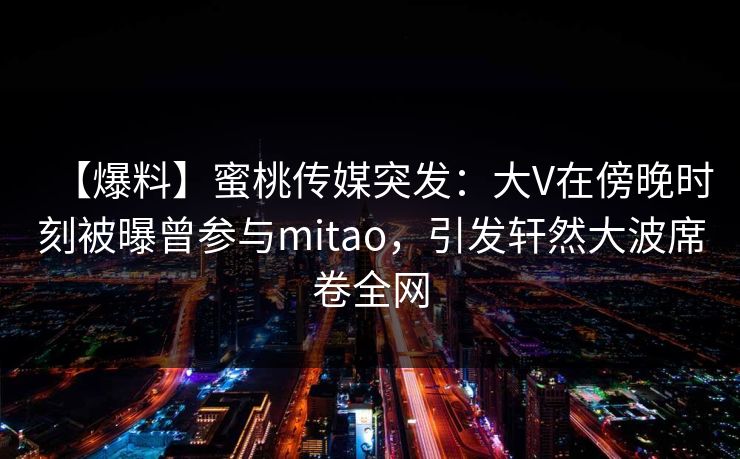 【爆料】蜜桃传媒突发：大V在傍晚时刻被曝曾参与mitao，引发轩然大波席卷全网