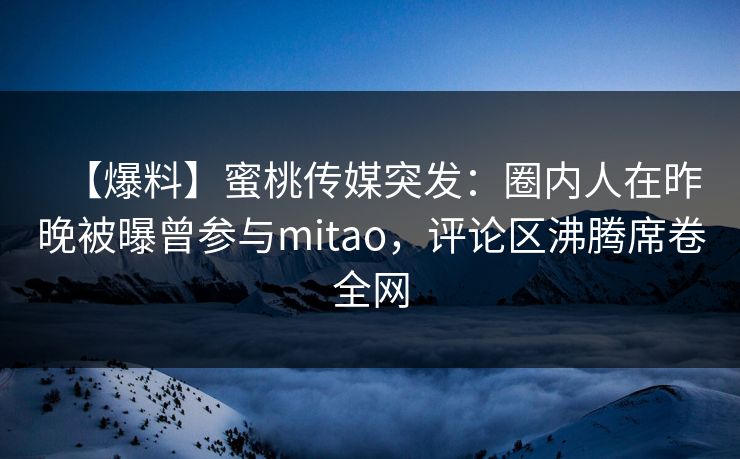 【爆料】蜜桃传媒突发：圈内人在昨晚被曝曾参与mitao，评论区沸腾席卷全网