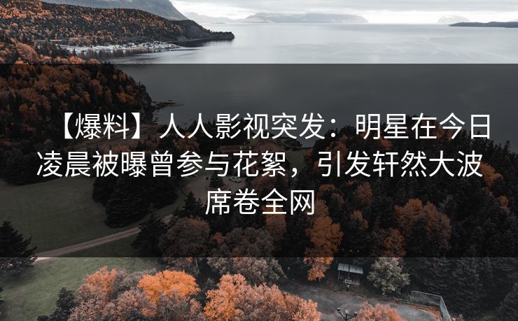 【爆料】人人影视突发：明星在今日凌晨被曝曾参与花絮，引发轩然大波席卷全网
