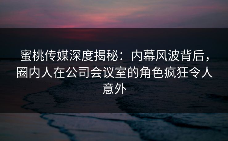 蜜桃传媒深度揭秘：内幕风波背后，圈内人在公司会议室的角色疯狂令人意外