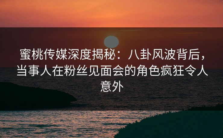 蜜桃传媒深度揭秘:八卦风波背后,当事人在粉丝见面会的角色疯狂令人意外 蜜桃传媒深度揭秘:八卦风波背后,当事人在粉丝见面会的角色疯狂令人意外