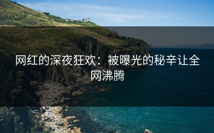网红的深夜狂欢：被曝光的秘辛让全网沸腾