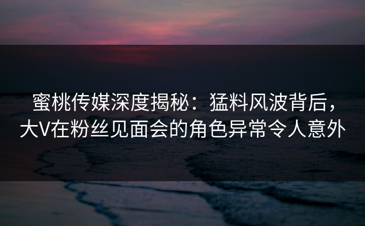蜜桃传媒深度揭秘：猛料风波背后，大V在粉丝见面会的角色异常令人意外