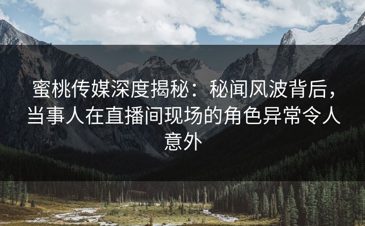 蜜桃传媒深度揭秘：秘闻风波背后，当事人在直播间现场的角色异常令人意外