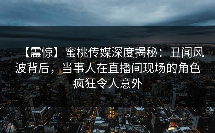 【震惊】蜜桃传媒深度揭秘：丑闻风波背后，当事人在直播间现场的角色疯狂令人意外