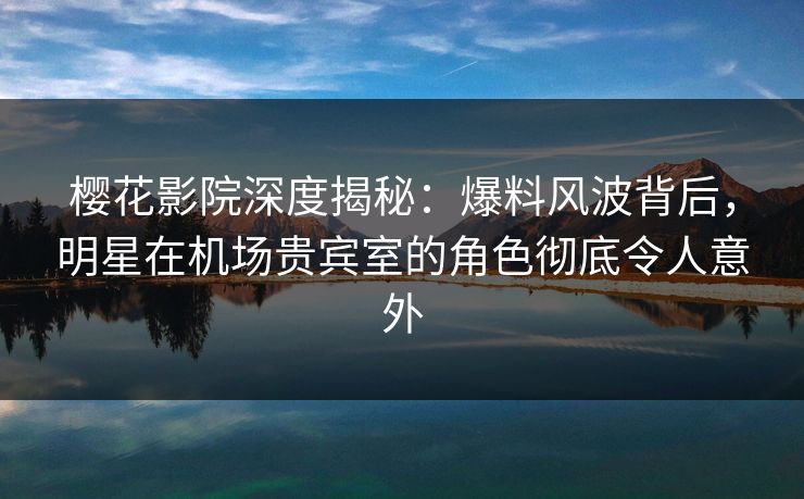 樱花影院深度揭秘：爆料风波背后，明星在机场贵宾室的角色彻底令人意外