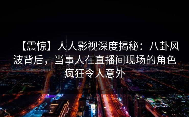 【震惊】人人影视深度揭秘：八卦风波背后，当事人在直播间现场的角色疯狂令人意外