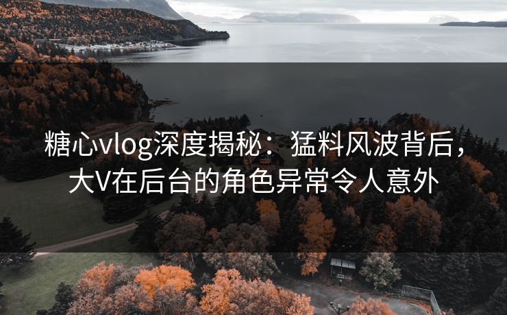 糖心vlog深度揭秘：猛料风波背后，大V在后台的角色异常令人意外