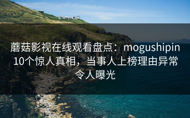蘑菇影视在线观看盘点：mogushipin10个惊人真相，当事人上榜理由异常令人曝光