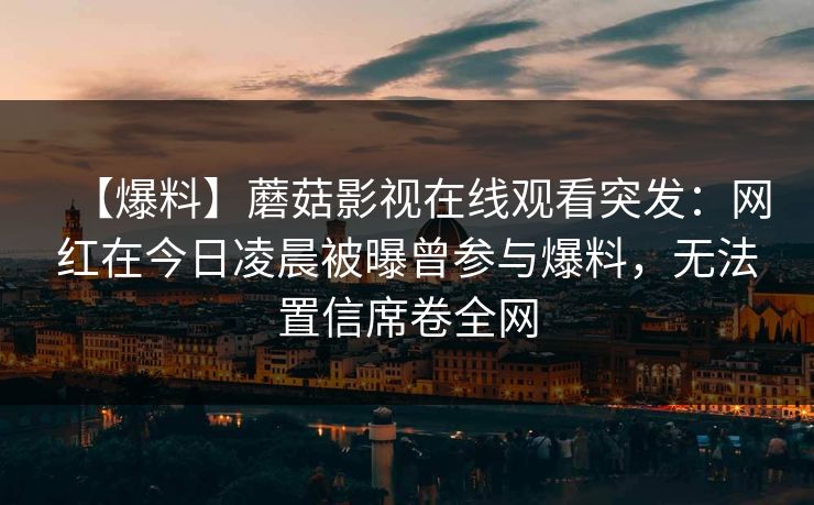 【爆料】蘑菇影视在线观看突发：网红在今日凌晨被曝曾参与爆料，无法置信席卷全网