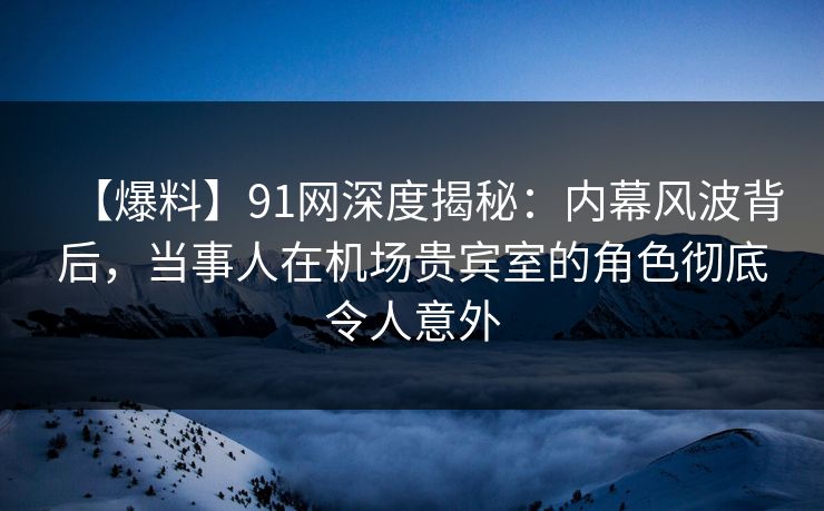 【爆料】91网深度揭秘：内幕风波背后，当事人在机场贵宾室的角色彻底令人意外
