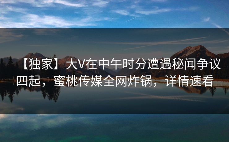 【独家】大V在中午时分遭遇秘闻争议四起，蜜桃传媒全网炸锅，详情速看