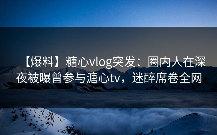 【爆料】糖心vlog突发：圈内人在深夜被曝曾参与溏心tv，迷醉席卷全网