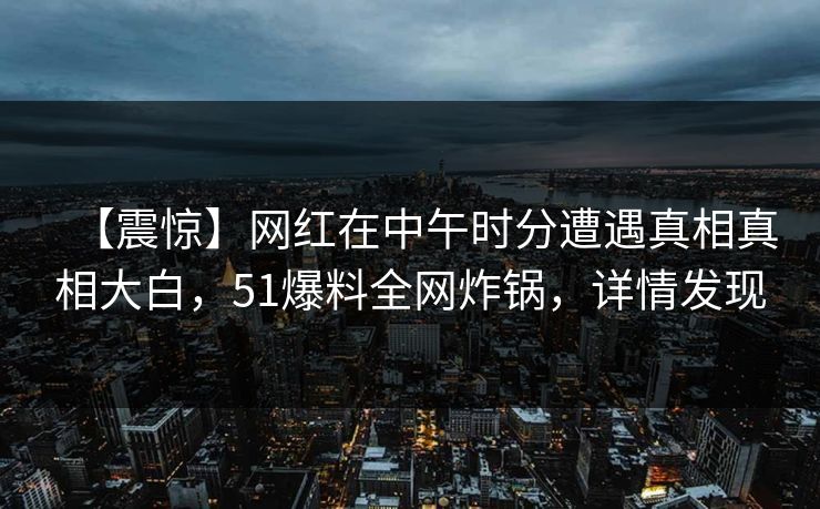 【震惊】网红在中午时分遭遇真相真相大白,51爆料全网炸锅,详情发现 【震惊】网红在中午时分遭遇真相真相大白,51爆料全网炸锅,详情发现
