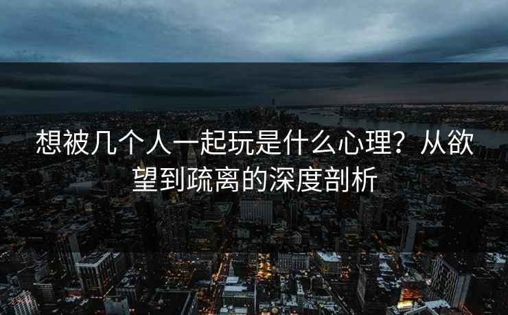想被几个人一起玩是什么心理？从欲望到疏离的深度剖析