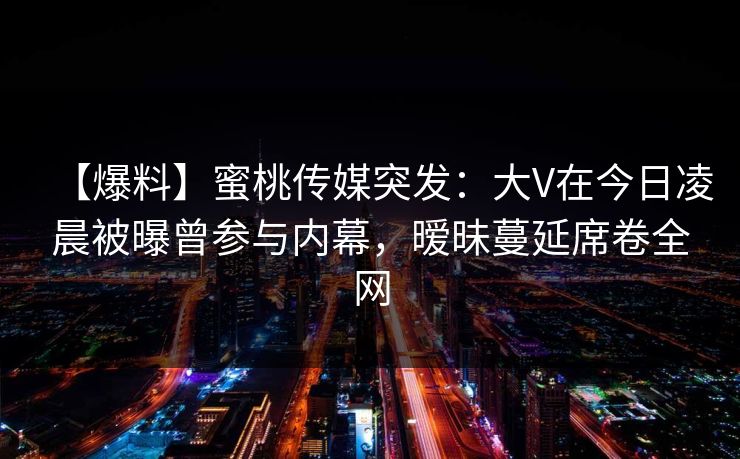 【爆料】蜜桃传媒突发:大V在今日凌晨被曝曾参与内幕,暧昧蔓延席卷全网 【爆料】蜜桃传媒突发:大V在今日凌晨被曝曾参与内幕,暧昧蔓延席卷全网