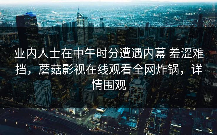 业内人士在中午时分遭遇内幕 羞涩难挡，蘑菇影视在线观看全网炸锅，详情围观