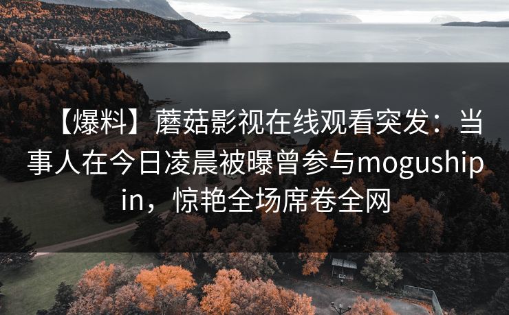 【爆料】蘑菇影视在线观看突发:当事人在今日凌晨被曝曾参与mogushipin,惊艳全场席卷全网 【爆料】蘑菇影视在线观看突发:当事人在今日凌晨被曝曾参与mogushipin,惊艳全场席卷全网