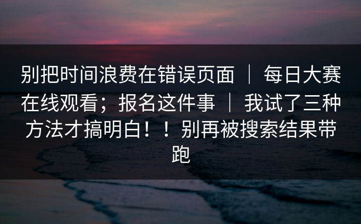 别把时间浪费在错误页面 | 每日大赛在线观看;报名这件事 | 我试了三种方法才搞明白!!别再被搜索结果带跑 别把时间浪费在错误页面 | 每日大赛在线观看;报名这件事 | 我试了三种方法才搞明白!!别再被搜索结果带跑