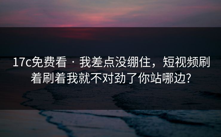 17c免费看 · 我差点没绷住，短视频刷着刷着我就不对劲了你站哪边?
