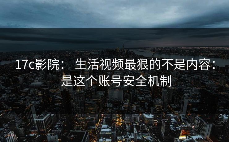 17c影院： 生活视频最狠的不是内容： 是这个账号安全机制