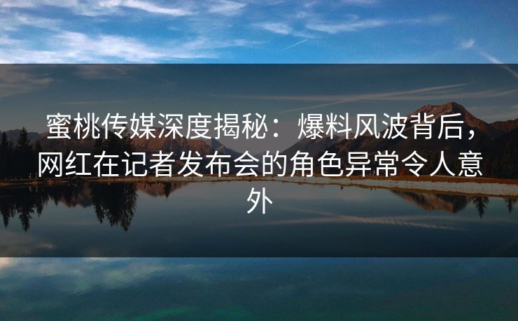 蜜桃传媒深度揭秘:爆料风波背后,网红在记者发布会的角色异常令人意外 蜜桃传媒深度揭秘:爆料风波背后,网红在记者发布会的角色异常令人意外