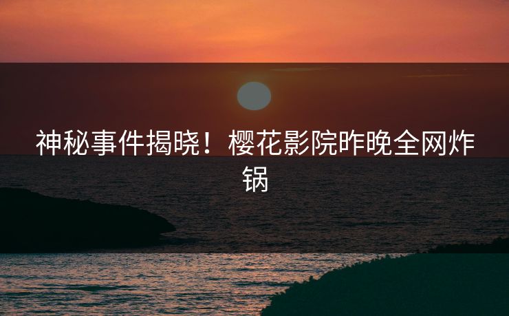 神秘事件揭晓！樱花影院昨晚全网炸锅