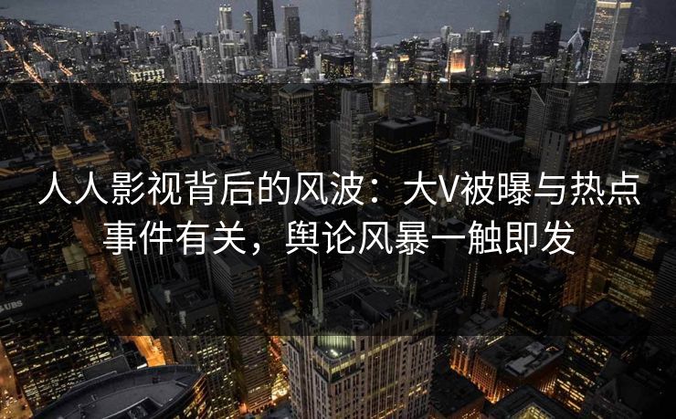 人人影视背后的风波:大V被曝与热点事件有关,舆论风暴一触即发 人人影视背后的风波:大V被曝与热点事件有关,舆论风暴一触即发