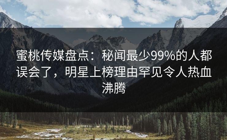 蜜桃传媒盘点：秘闻最少99%的人都误会了，明星上榜理由罕见令人热血沸腾