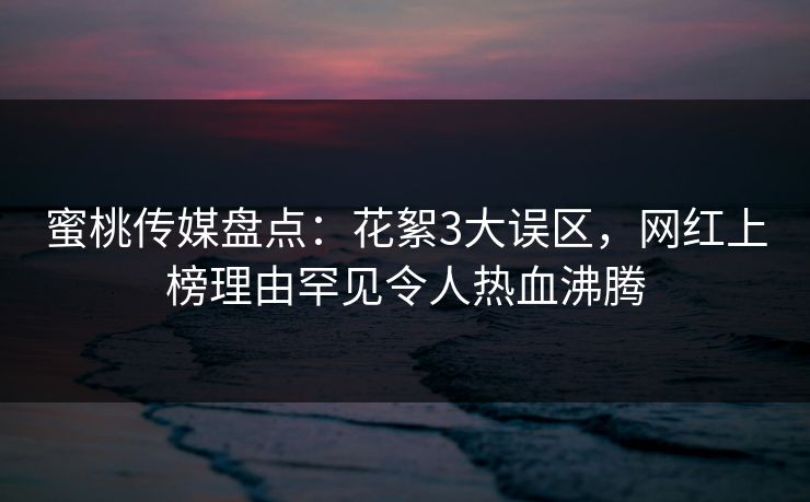 蜜桃传媒盘点：花絮3大误区，网红上榜理由罕见令人热血沸腾