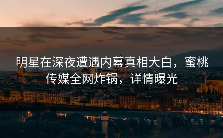 明星在深夜遭遇内幕真相大白,蜜桃传媒全网炸锅,详情曝光 明星在深夜遭遇内幕真相大白,蜜桃传媒全网炸锅,详情曝光