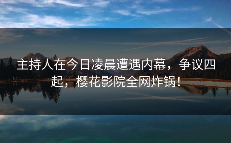 主持人在今日凌晨遭遇内幕，争议四起，樱花影院全网炸锅！
