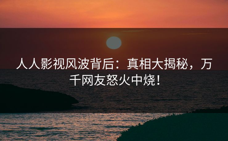 人人影视风波背后：真相大揭秘，万千网友怒火中烧！