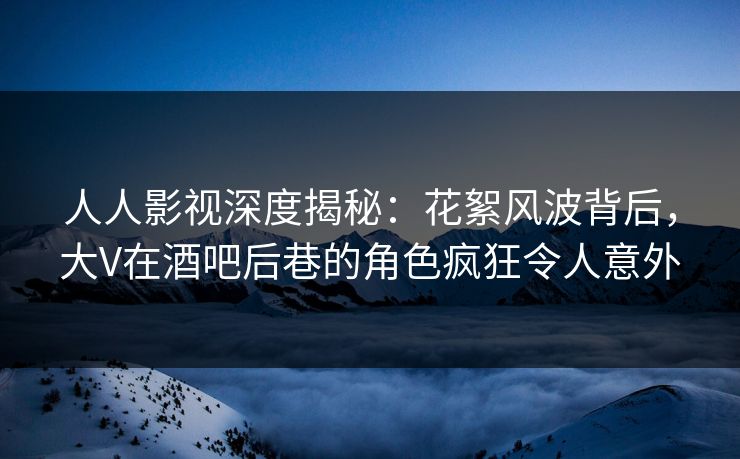 人人影视深度揭秘：花絮风波背后，大V在酒吧后巷的角色疯狂令人意外
