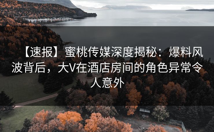 【速报】蜜桃传媒深度揭秘：爆料风波背后，大V在酒店房间的角色异常令人意外