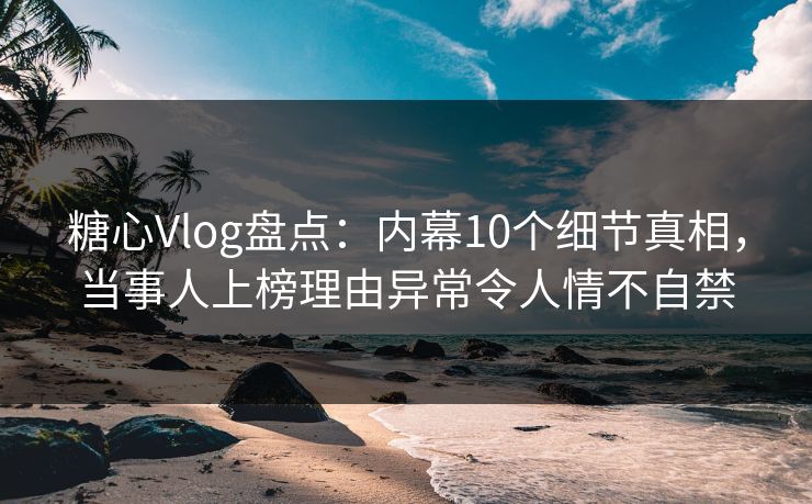 糖心Vlog盘点：内幕10个细节真相，当事人上榜理由异常令人情不自禁