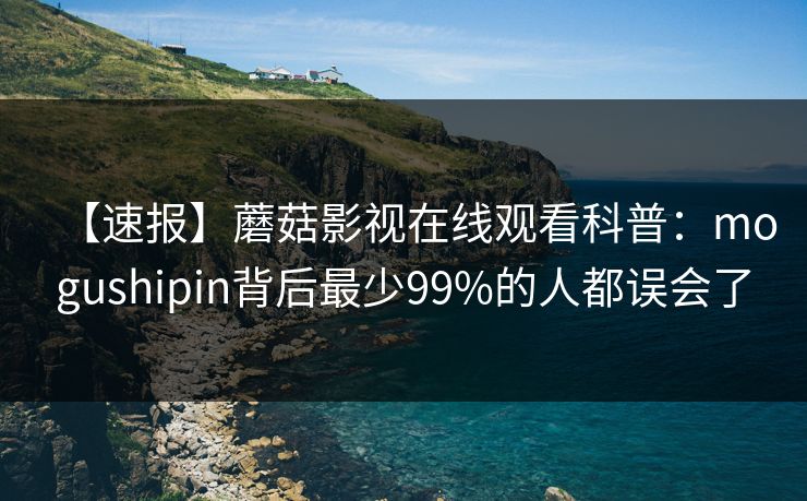 【速报】蘑菇影视在线观看科普：mogushipin背后最少99%的人都误会了