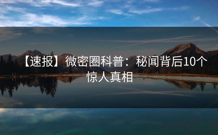 【速报】微密圈科普:秘闻背后10个惊人真相 【速报】微密圈科普:秘闻背后10个惊人真相