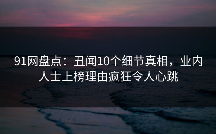 91网盘点：丑闻10个细节真相，业内人士上榜理由疯狂令人心跳