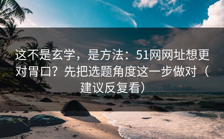 这不是玄学，是方法：51网网址想更对胃口？先把选题角度这一步做对（建议反复看）