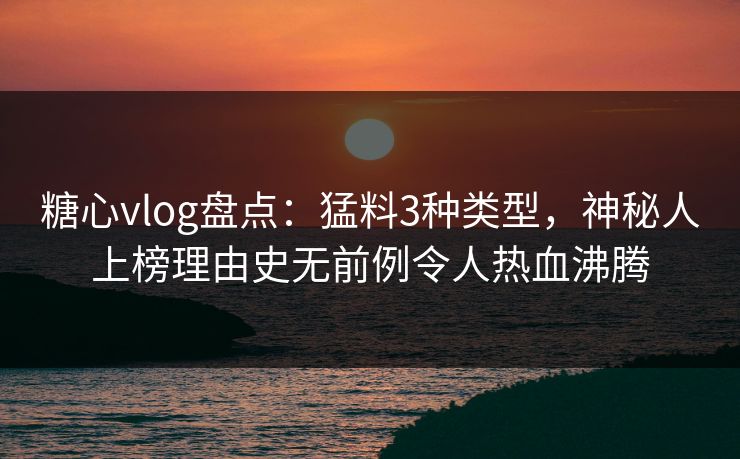 糖心vlog盘点：猛料3种类型，神秘人上榜理由史无前例令人热血沸腾