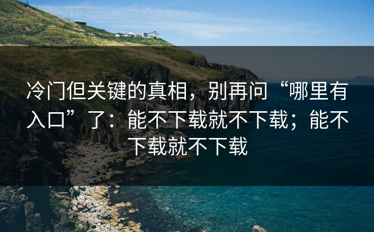冷门但关键的真相，别再问“哪里有入口”了：能不下载就不下载；能不下载就不下载