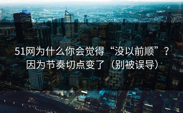 51网为什么你会觉得“没以前顺”？因为节奏切点变了（别被误导）