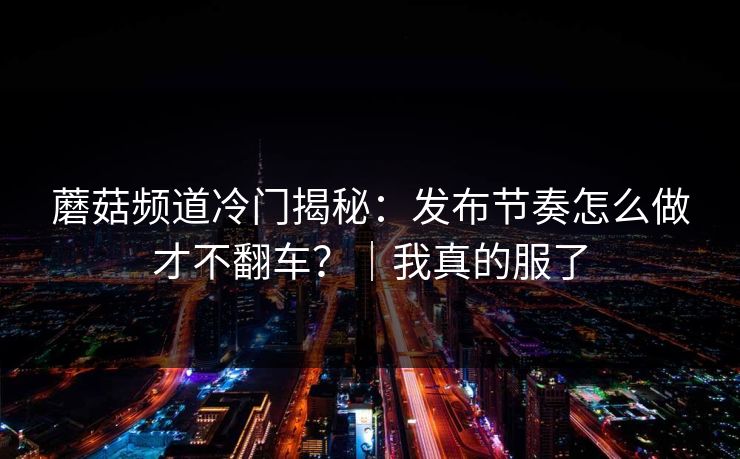 蘑菇频道冷门揭秘:发布节奏怎么做才不翻车?|我真的服了 蘑菇频道冷门揭秘:发布节奏怎么做才不翻车?|我真的服了
