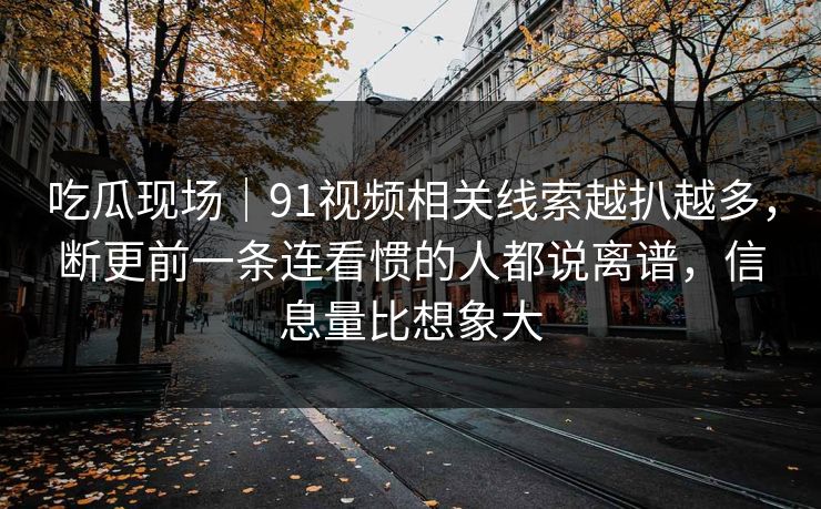吃瓜现场｜91视频相关线索越扒越多，断更前一条连看惯的人都说离谱，信息量比想象大