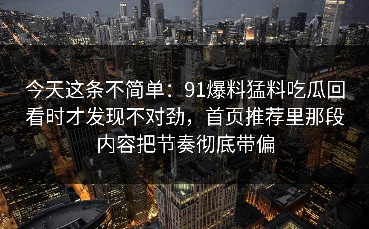 今天这条不简单：91爆料猛料吃瓜回看时才发现不对劲，首页推荐里那段内容把节奏彻底带偏